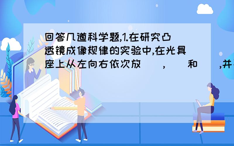 回答几道科学题,1.在研究凸透镜成像规律的实验中,在光具座上从左向右依次放（）,（）和（）,并要使它们的中心大致在（）上,其目的是（）.2.某同学在做“凸透镜成像”实验时,将点燃的