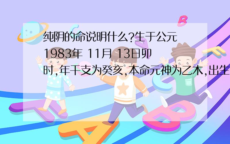 纯阴的命说明什么?生于公元 1983年 11月 13日卯时,年干支为癸亥,本命元神为乙木,出生于亥月,为正印格.也就是说,您是出生于阴年阴月阴日阴时出生的美女.以下是您的八字命盘及格局分析：〔