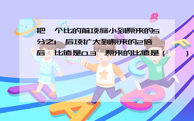 把一个比的前项缩小到原来的5分之1,后项扩大到原来的2倍后,比值是0.3,原来的比值是（——)