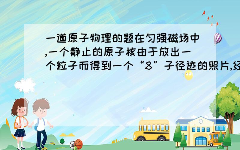 一道原子物理的题在匀强磁场中,一个静止的原子核由于放出一个粒子而得到一个“8”子径迹的照片,经测定,“8”字形的两个半径的比是44：1,则由此可知,放出的是________粒子（“阿尔法粒子