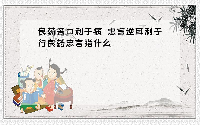 良药苦口利于病 忠言逆耳利于行良药忠言指什么