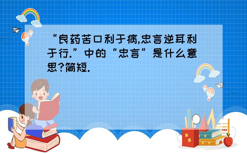 “良药苦口利于病,忠言逆耳利于行.”中的“忠言”是什么意思?简短.