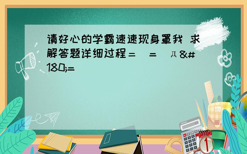 请好心的学霸速速现身罩我 求解答题详细过程＝(=｀д´=)⇒