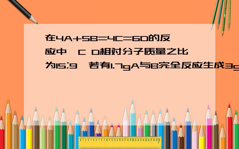 在4A+5B=4C=6D的反应中,C D相对分子质量之比为15;9,若有1.7gA与B完全反应生成3gC,则B和C的质量比为____.还是有点没明白啊