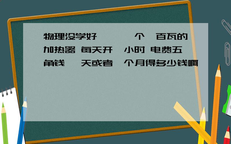 物理没学好…… 一个一百瓦的加热器 每天开一小时 电费五角钱 一天或者一个月得多少钱啊