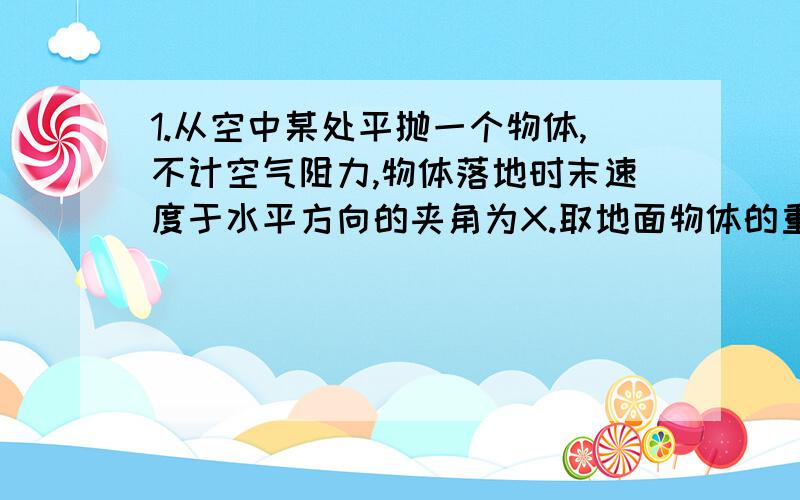 1.从空中某处平抛一个物体,不计空气阻力,物体落地时末速度于水平方向的夹角为X.取地面物体的重力势能为0,则无题跑出时其动能于重力势能之比为：Cot2X2.已知某天体的第一宇宙速度为8 km/s,