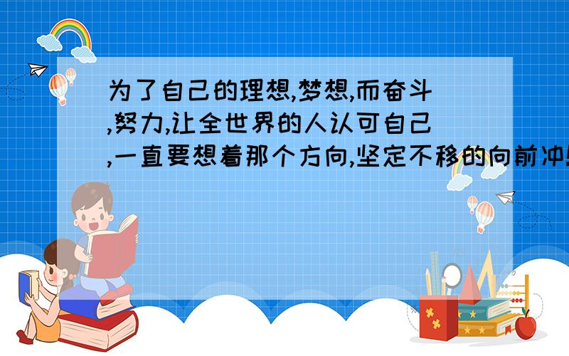 为了自己的理想,梦想,而奋斗,努力,让全世界的人认可自己,一直要想着那个方向,坚定不移的向前冲!