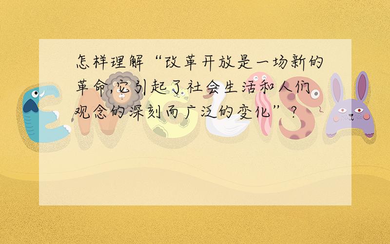 怎样理解“改革开放是一场新的革命,它引起了社会生活和人们观念的深刻而广泛的变化”?