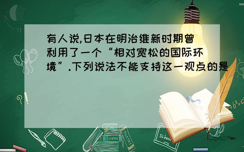 有人说,日本在明治维新时期曾利用了一个“相对宽松的国际环境”.下列说法不能支持这一观点的是（ ）A.欧洲列强正忙于瓜分中国并镇压义和团运动.B.美国正忙于内战和战后的重建.C.英国