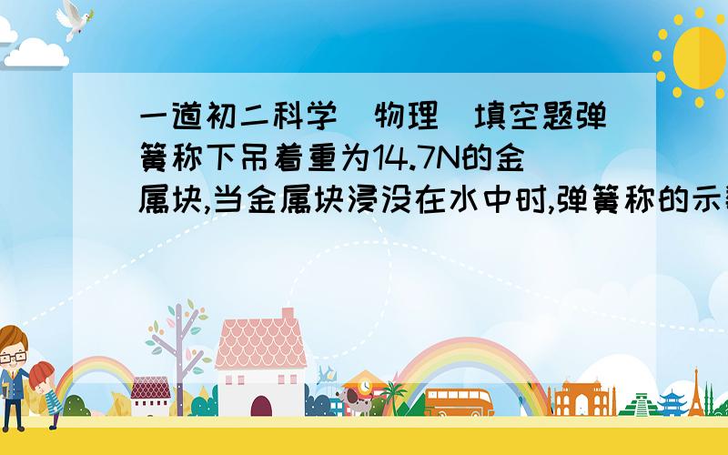 一道初二科学(物理)填空题弹簧称下吊着重为14.7N的金属块,当金属块浸没在水中时,弹簧称的示数为9.8N,则水对金属块的浮力为______牛,金属块排开水的体积为______立方米,金属块的密度为______千