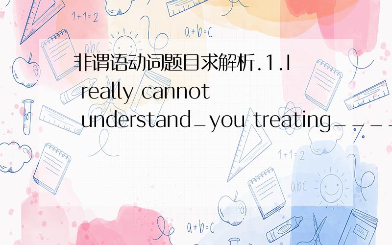 非谓语动词题目求解析.1.I really cannot understand_you treating____her like that.(我是凭语感做的,但不清楚为什么是treating）2.（Lost)in the mountains for a week,the two students were finally saved by the local police.(我写