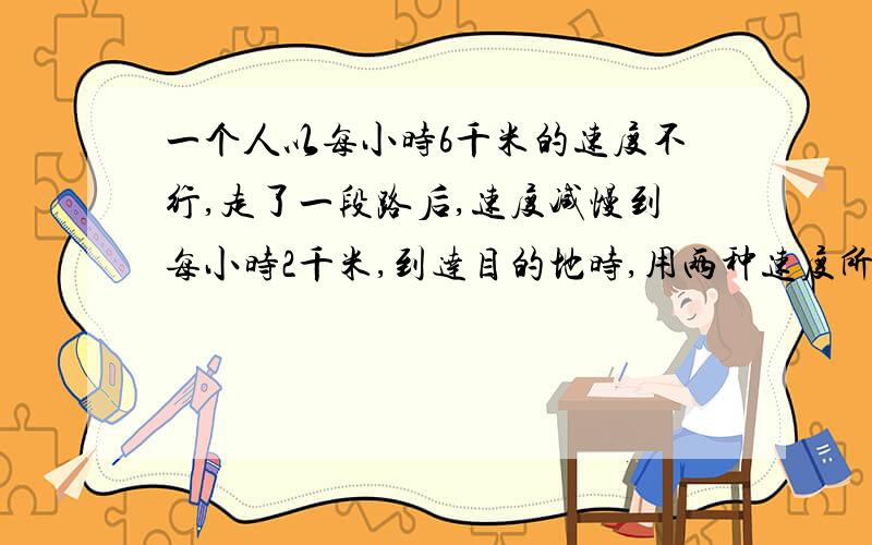 一个人以每小时6千米的速度不行,走了一段路后,速度减慢到每小时2千米,到达目的地时,用两种速度所用时间一样,求他的平均速度?