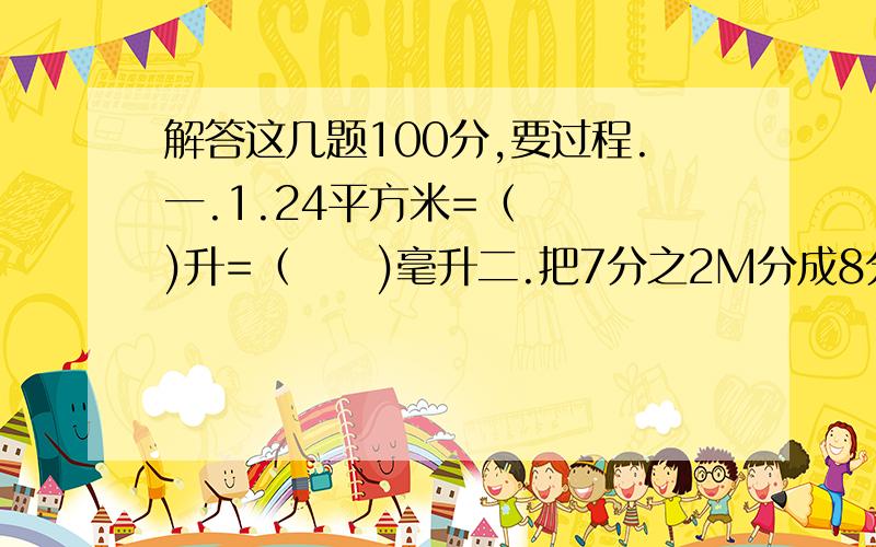 解答这几题100分,要过程.一.1.24平方米=（   )升=（     )毫升二.把7分之2M分成8分,每分占总数的（       ）%,甲数比乙数多20%,乙数的甲数的（   ）三.12分之7*7分之12/7分之9=15*15分之1=1=1又5分之4*（