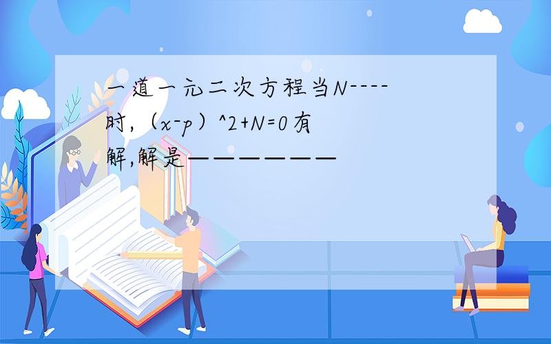 一道一元二次方程当N----时,（x-p）^2+N=0有解,解是——————