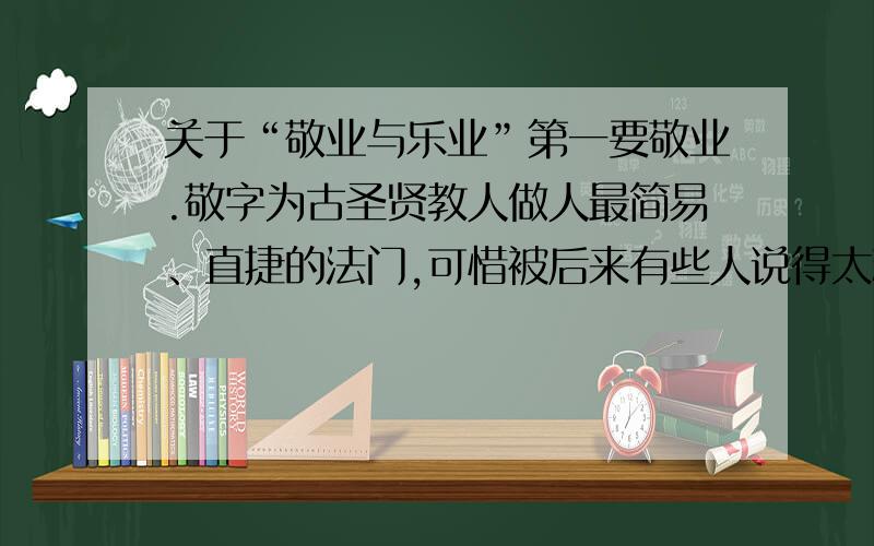 关于“敬业与乐业”第一要敬业.敬字为古圣贤教人做人最简易、直捷的法门,可惜被后来有些人说得太精微,倒变了不适实用了.惟有朱子解得最好,他说：“主一无适便是敬.”用现在的话讲,凡