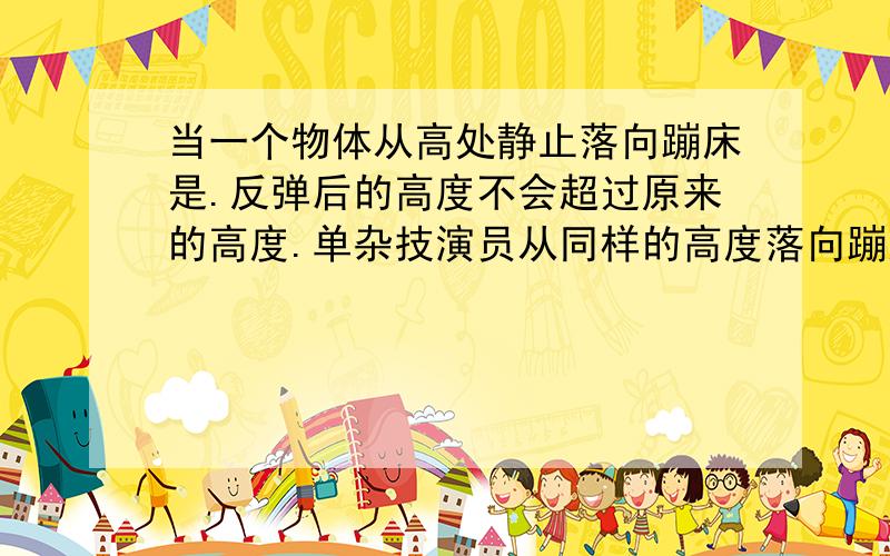 当一个物体从高处静止落向蹦床是.反弹后的高度不会超过原来的高度.单杂技演员从同样的高度落向蹦床时.可以大大超过原来的高度.为什么详细点