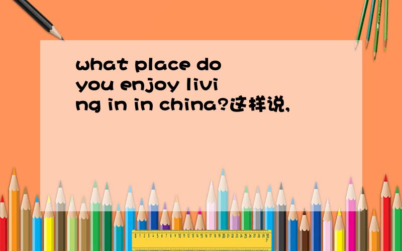 what place do you enjoy living in in china?这样说,