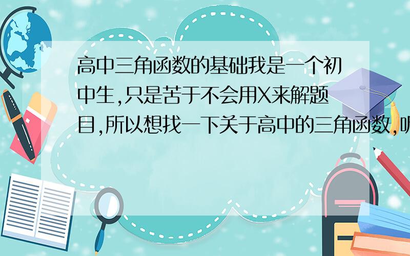 高中三角函数的基础我是一个初中生,只是苦于不会用X来解题目,所以想找一下关于高中的三角函数,听说高中所学的三角函数可以解任何三角形.初中的三角形只能是直角三角形中解,不能够解