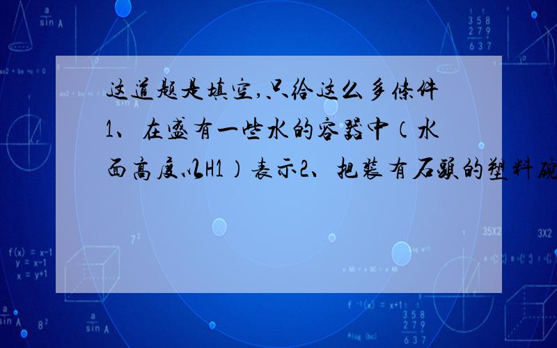 这道题是填空,只给这么多条件1、在盛有一些水的容器中（水面高度以H1）表示2、把装有石头的塑料碗放入盛有水的容器中，状态漂浮，此时水面高度为H23、把塑料碗里的石头直接放到盛有