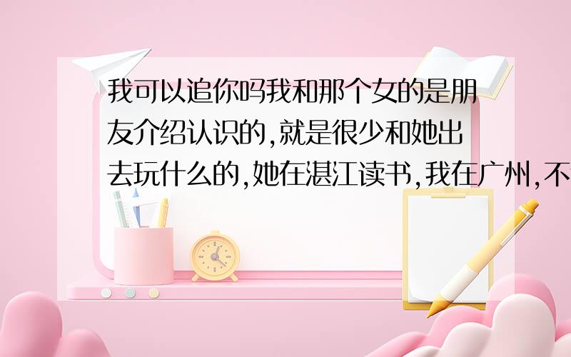 我可以追你吗我和那个女的是朋友介绍认识的,就是很少和她出去玩什么的,她在湛江读书,我在广州,不过我放假回来,平时我和她在Q聊天,都合的来,就是我今年回来想向她表白,和她交往,就是不