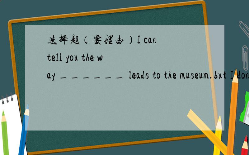 选择题（要理由）I can tell you the way ______ leads to the museum,but I don’t like the way ______ you asked the way.A.that;that B.in which; that C.which;which D.where;in which