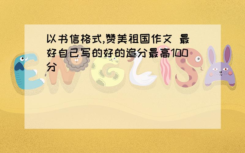 以书信格式,赞美祖国作文 最好自己写的好的追分最高100分