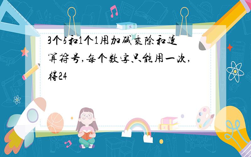 3个5和1个1用加碱乘除和运算符号,每个数字只能用一次,得24