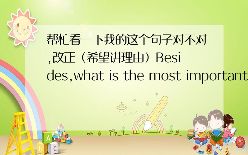 帮忙看一下我的这个句子对不对,改正（希望讲理由）Besides,what is the most important is that people can know what had happened in the world by TV.另外我还想知道我写的这句话什么意思.