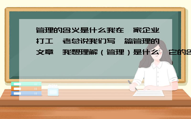 管理的含义是什么我在一家企业打工,老总说我们写一篇管理的文章,我想理解（管理）是什么,它的含义是什么?