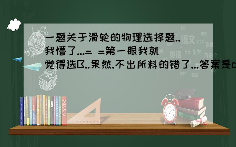 一题关于滑轮的物理选择题..我懵了...= =第一眼我就觉得选B..果然.不出所料的错了...答案是c和d....到底为什么?百思不得其解...