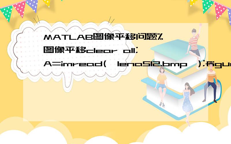 MATLAB图像平移问题% 图像平移clear all;A=imread('lena512.bmp');figure;subplot(121);imshow(A);A=double(A);A_mover=zeros(size(A));H=size(A);A_x=100;A_y=100;A_mover(A_x+1:H(1),A_y+1:H(2),1:H(3))=A(1:H(1)-A_x,1:H(2)-A_y,1:H(3));%平移变化subp