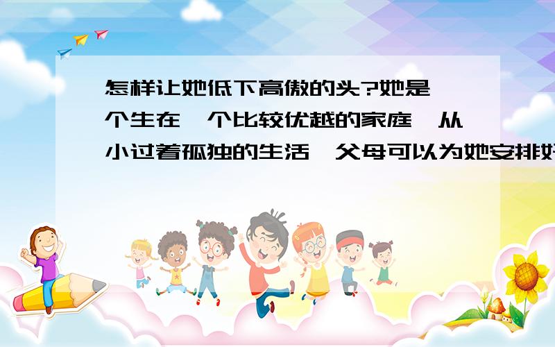 怎样让她低下高傲的头?她是一个生在一个比较优越的家庭,从小过着孤独的生活,父母可以为她安排好了一切,无论遇到什么事儿都能一路绿灯,她自我保护意识特别强,一旦涉及她本身的一点点