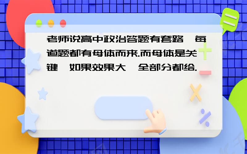 老师说高中政治答题有套路,每道题都有母体而来.而母体是关键,如果效果大,全部分都给.