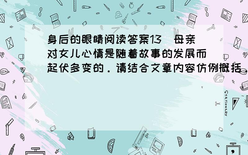 身后的眼睛阅读答案13．母亲对女儿心情是随着故事的发展而起伏多变的。请结合文章内容仿例概括。（6分）⑴ ⑵当女儿跑出了母亲的视线时，母亲倍感担忧。⑶ ⑷当河边传来惊叫时，母