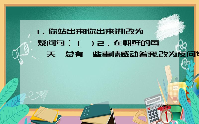 1．你站出来!你出来讲!改为疑问句：（ ）2．在朝鲜的每一天,总有一些事情感动着我.改为反问句：（ ）3.请你意识到这是一种幸福吧.改为双重否定句：（ ）