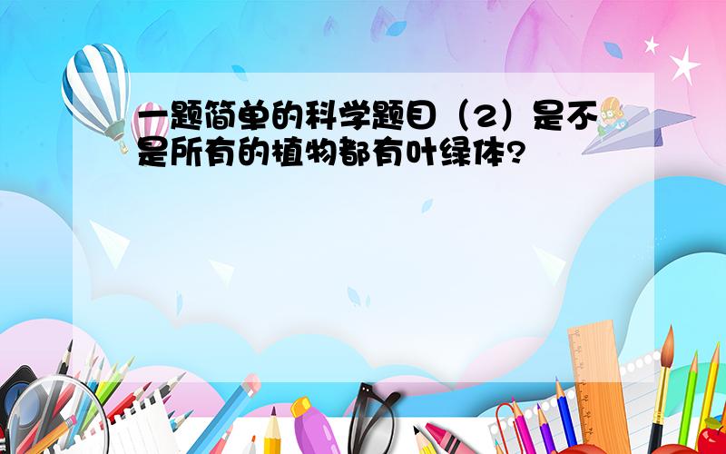 一题简单的科学题目（2）是不是所有的植物都有叶绿体?