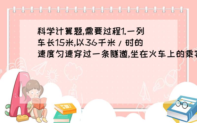 科学计算题,需要过程1.一列车长15米,以36千米/时的速度匀速穿过一条隧道,坐在火车上的乘客用秒表测出他从进入隧道到离开隧道所经历的时间是12秒,求隧道的长度?2.汽车出厂前要进行测试,