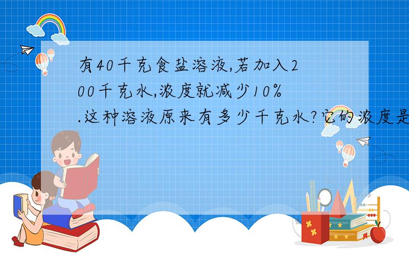 有40千克食盐溶液,若加入200千克水,浓度就减少10%.这种溶液原来有多少千克水?它的浓度是多少?