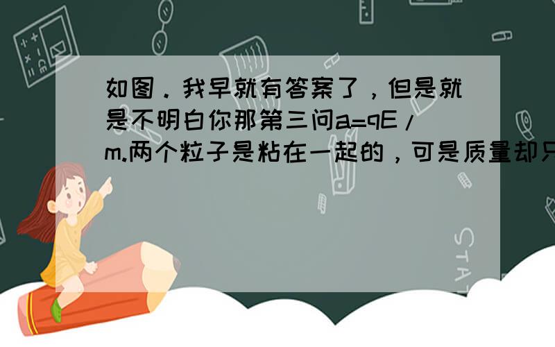 如图。我早就有答案了，但是就是不明白你那第三问a=qE/m.两个粒子是粘在一起的，可是质量却只除以一个粒子的质量，WHY？