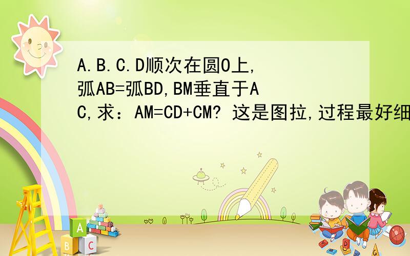 A.B.C.D顺次在圆O上,弧AB=弧BD,BM垂直于AC,求：AM=CD+CM? 这是图拉,过程最好细点,呵呵!