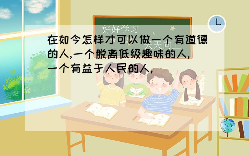 在如今怎样才可以做一个有道德的人,一个脱离低级趣味的人,一个有益于人民的人,