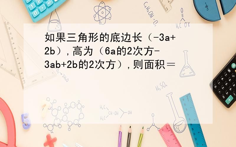 如果三角形的底边长（-3a+2b）,高为（6a的2次方-3ab+2b的2次方）,则面积＝