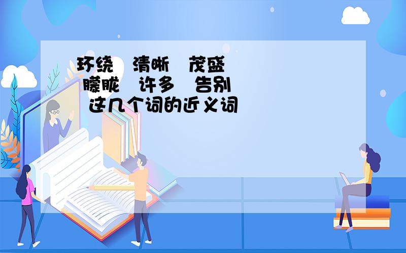 环绕   清晰   茂盛   朦胧   许多   告别   这几个词的近义词