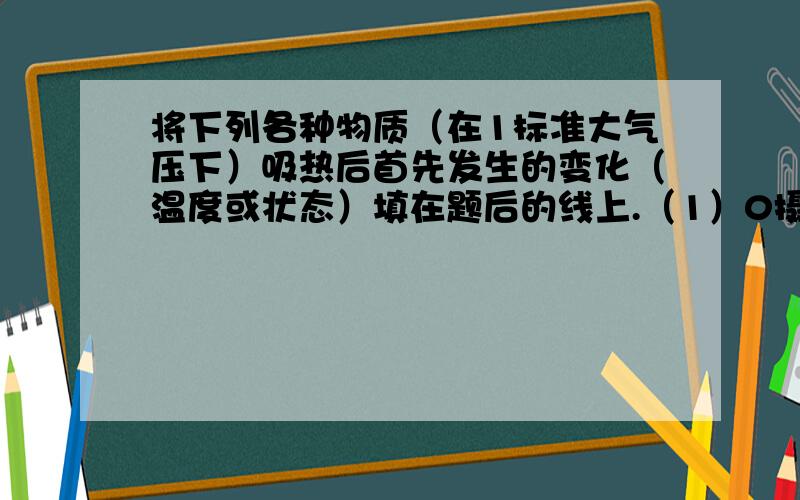 将下列各种物质（在1标准大气压下）吸热后首先发生的变化（温度或状态）填在题后的线上.（1）0摄氏度的水 （2）0摄氏度的冰 （3）冰水混合物 （4）100摄氏度的水