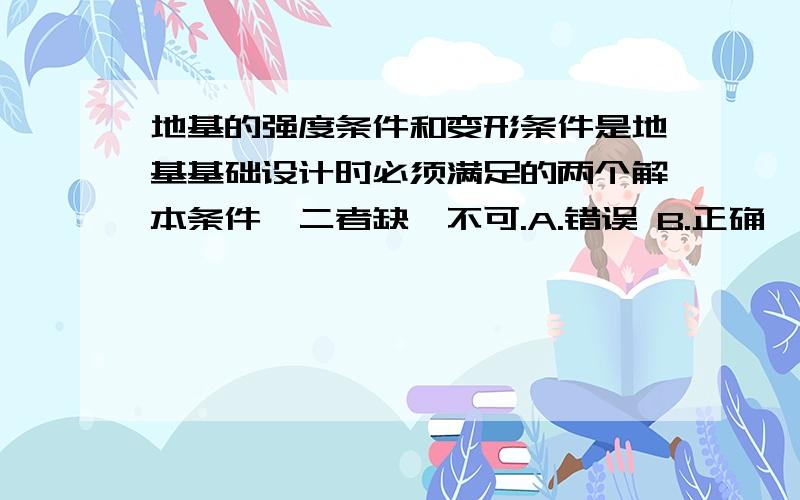 地基的强度条件和变形条件是地基基础设计时必须满足的两个解本条件,二者缺一不可.A.错误 B.正确