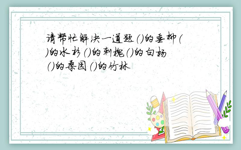 请帮忙解决一道题（）的垂柳（）的水杉（）的刺槐（）的白杨（）的桑园（）的竹林