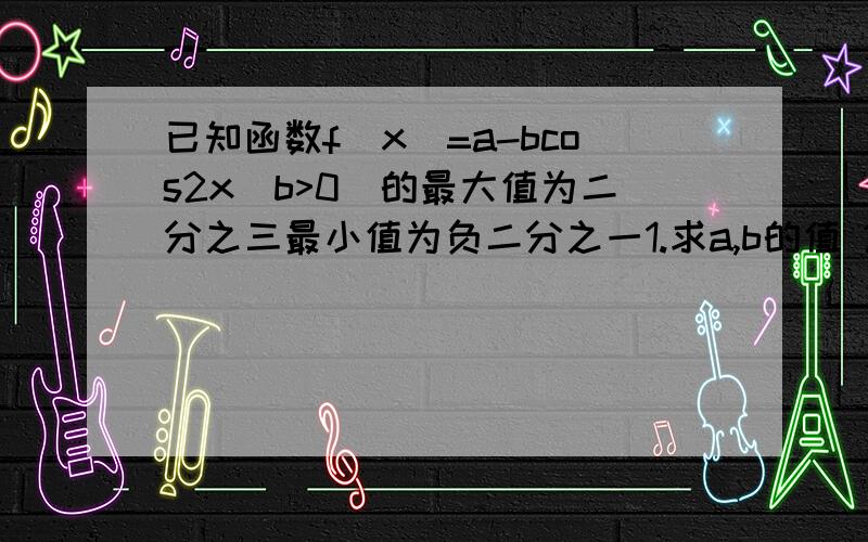 已知函数f(x)=a-bcos2x(b>0)的最大值为二分之三最小值为负二分之一1.求a,b的值 2.求g(x)-4sin(ax-π/3）+b