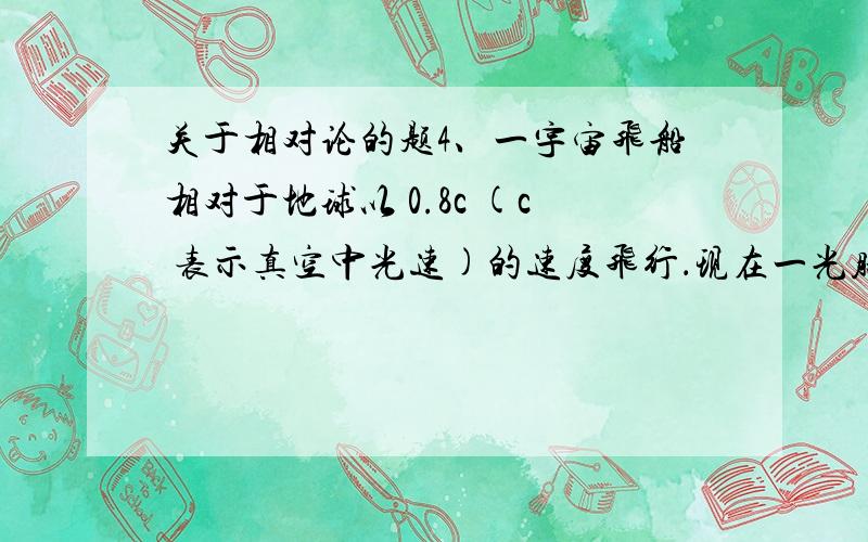 关于相对论的题4、一宇宙飞船相对于地球以 0.8c (c 表示真空中光速)的速度飞行．现在一光脉冲从船尾传到船头,已知飞船上的观察者测得飞船长为90 m,则地球上的观察者测得光脉冲从船尾发