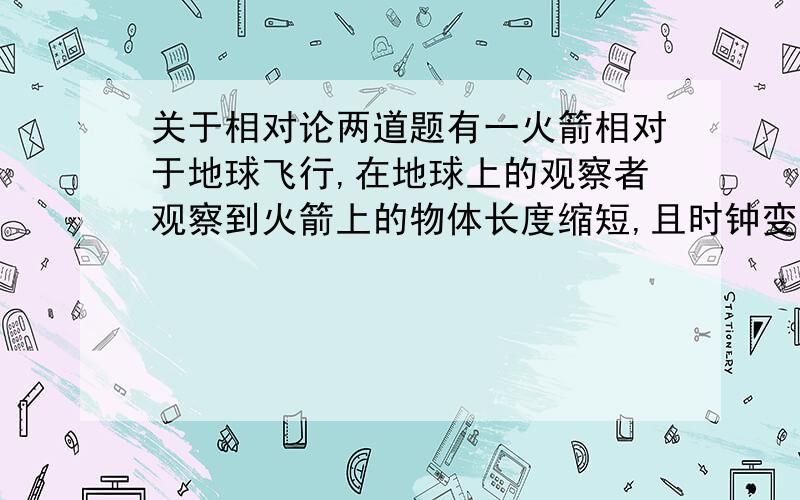 关于相对论两道题有一火箭相对于地球飞行,在地球上的观察者观察到火箭上的物体长度缩短,且时钟变长.有人根据这一点作出结论：火箭上的观察者观测到地球上的物体比火箭上同样的物体