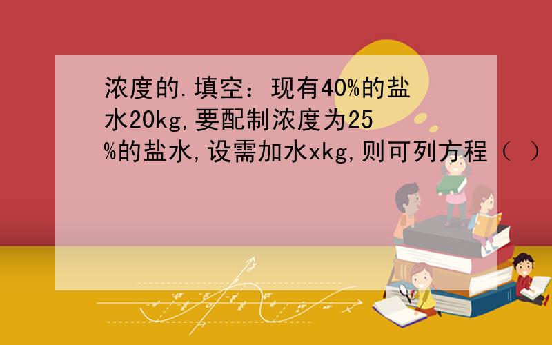 浓度的.填空：现有40%的盐水20kg,要配制浓度为25%的盐水,设需加水xkg,则可列方程（ ）,设需加浓度为10%的盐水ykg,则可列方程（ ）